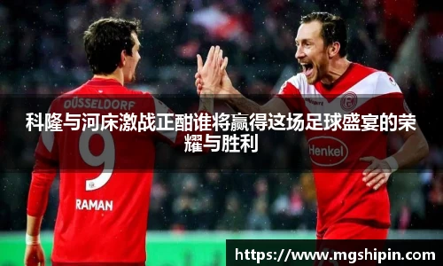 科隆与河床激战正酣谁将赢得这场足球盛宴的荣耀与胜利